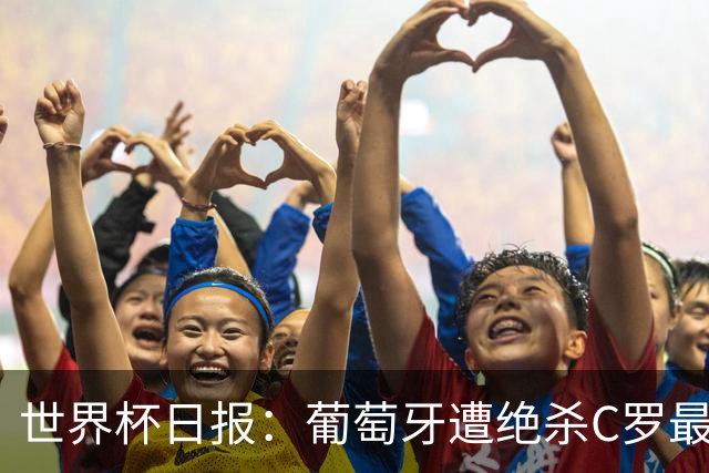 世界杯日报：葡萄牙遭绝杀C罗最后一舞 多国效仿美国上诉红黄牌