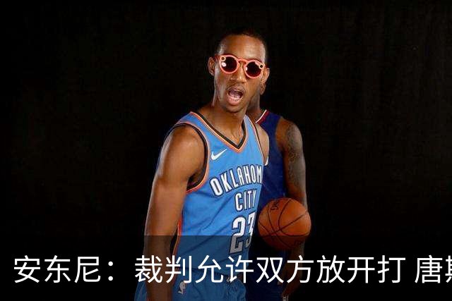 安东尼：裁判允许双方放开打 唐斯抱文班&布伦森被撞都没吹