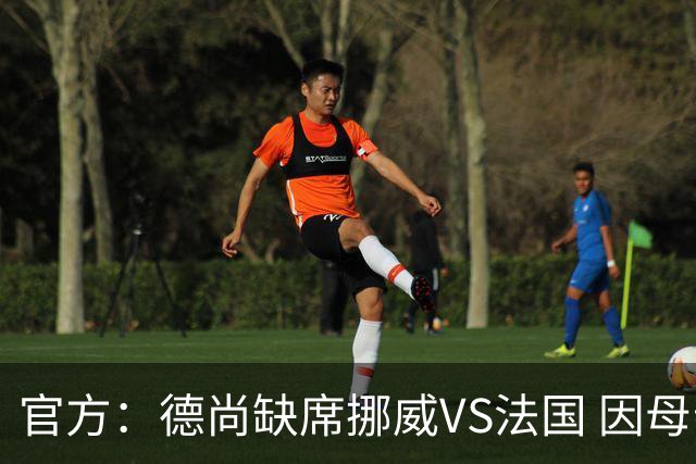 官方：德尚缺席挪威VS法国 因母亲离世返法参加葬礼