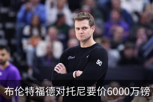 布伦特福德对托尼要价6000万镑 曼联暂不出手