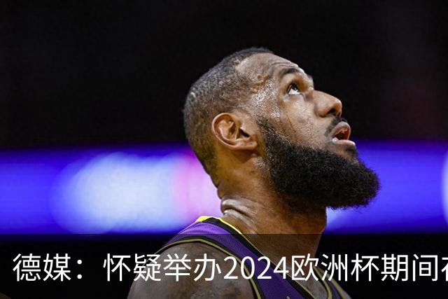 德媒：怀疑举办2024欧洲杯期间存在非法福利，德国足协总部遭搜查