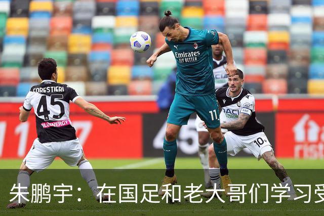朱鹏宇：在国足和老大哥们学习受益匪浅，只有努力才不辜负期待