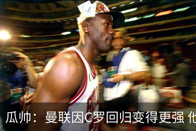 瓜帅：曼联因C罗回归变得更强 他就是进球机器