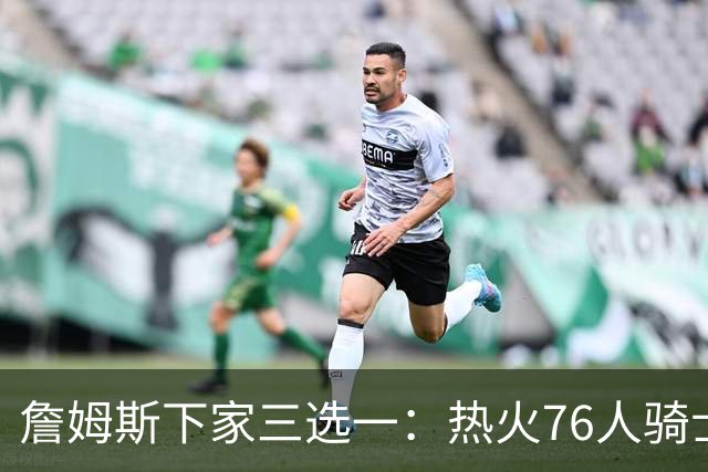 詹姆斯下家三选一：热火76人骑士领跑，湖人八年缘尽