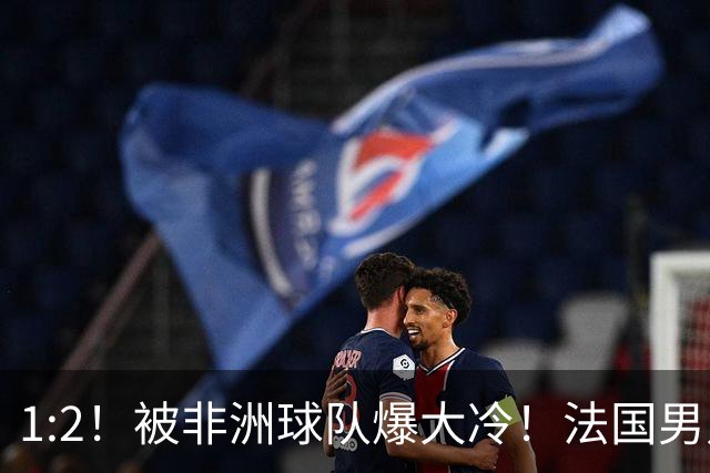 1:2！被非洲球队爆大冷！法国男足上演大热必倒，拿世界杯冠军悬了