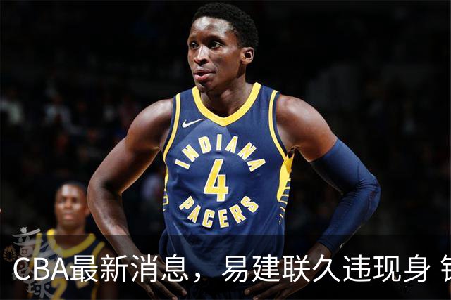 CBA最新消息，易建联久违现身 钟诚加盟贵州猛龙 吉林有望签孙思尧