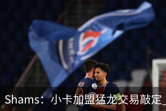 Shams：小卡加盟猛龙交易敲定 快船获得2首轮+2次轮+1首轮互换！